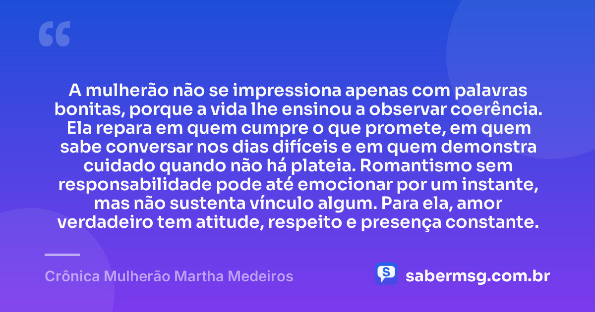 A mulherão não se impressiona apenas com palavras bonitas, porque a vida lhe ensinou a observar coerência. Ela repara em quem cumpre o que promete, em quem sabe conversar nos dias difíceis e em quem demonstra cuidado quando não há plateia. Romantismo sem responsabilidade pode até emocionar por um instante, mas não sustenta vínculo algum. Para ela, amor verdadeiro tem atitude, respeito e presença constante. — Crônica Mulherão Martha Medeiros