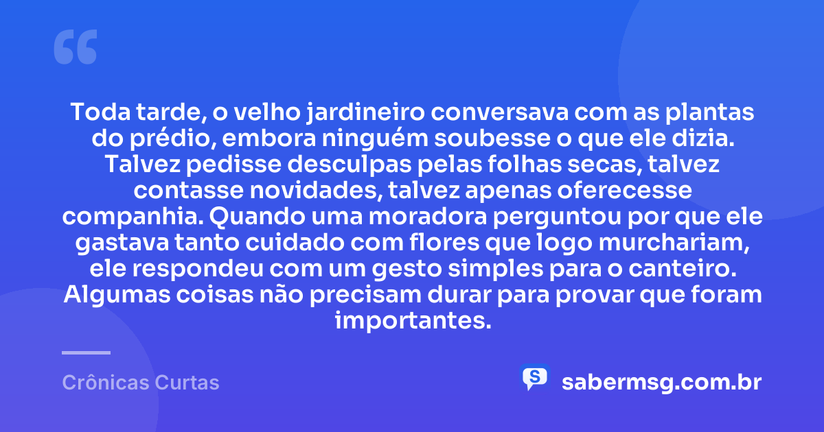 Toda tarde, o velho jardineiro conversava com as plantas do prédio, embora ninguém soubesse o que ele dizia. Talvez pedisse desculpas pelas folhas secas, talvez contasse novidades, talvez apenas oferecesse companhia. Quando uma moradora perguntou por que ele gastava tanto cuidado com flores que logo murchariam, ele respondeu com um gesto simples para o canteiro. Algumas coisas não precisam durar para provar que foram importantes. — Crônicas Curtas