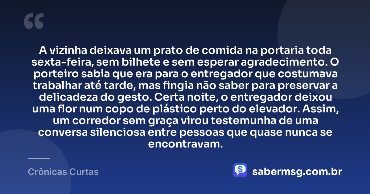 A vizinha deixava um prato de comida na portaria toda sexta-feira, sem bilhete e sem esperar agradecimento. O porteiro sabia que era para o entregador que costumava trabalhar até tarde, mas fingia não saber para preservar a delicadeza do gesto. Certa noite, o entregador deixou uma flor num copo de plástico perto do elevador. Assim, um corredor sem graça virou testemunha de uma conversa silenciosa entre pessoas que quase nunca se encontravam. — Crônicas Curtas