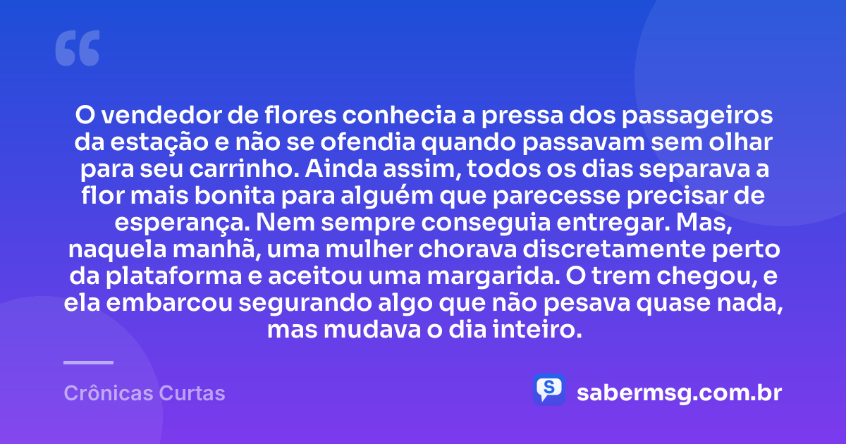 O vendedor de flores conhecia a pressa dos passageiros da estação e não se ofendia quando passavam sem olhar para seu carrinho. Ainda assim, todos os dias separava a flor mais bonita para alguém que parecesse precisar de esperança. Nem sempre conseguia entregar. Mas, naquela manhã, uma mulher chorava discretamente perto da plataforma e aceitou uma margarida. O trem chegou, e ela embarcou segurando algo que não pesava quase nada, mas mudava o dia inteiro. — Crônicas Curtas