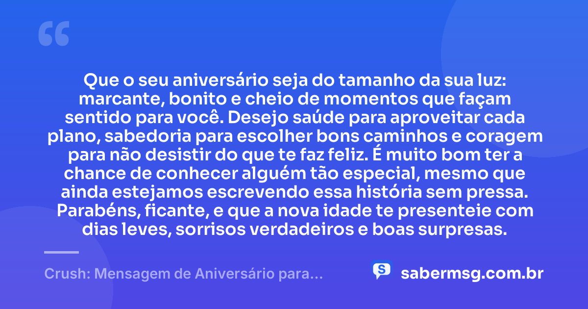 Que o seu aniversário seja do tamanho da sua luz: marcante, bonito e cheio de momentos que façam sentido para você. Desejo saúde para aproveitar cada plano, sabedoria para escolher bons caminhos e coragem para não desistir do que te faz feliz. É muito bom ter a chance de conhecer alguém tão especial, mesmo que ainda estejamos escrevendo essa história sem pressa. Parabéns, ficante, e que a nova idade te presenteie com dias leves, sorrisos verdadeiros e boas surpresas. — Crush: Mensagem de Aniversário para Ficante