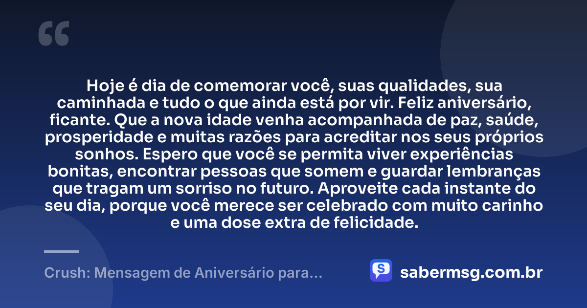 Hoje é dia de comemorar você, suas qualidades, sua caminhada e tudo o que ainda está por vir. Feliz aniversário, ficante. Que a nova idade venha acompanhada de paz, saúde, prosperidade e muitas razões para acreditar nos seus próprios sonhos. Espero que você se permita viver experiências bonitas, encontrar pessoas que somem e guardar lembranças que tragam um sorriso no futuro. Aproveite cada instante do seu dia, porque você merece ser celebrado com muito carinho e uma dose extra de felicidade. — Crush: Mensagem de Aniversário para Ficante