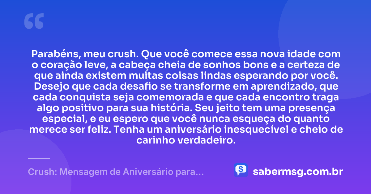 Parabéns, meu crush. Que você comece essa nova idade com o coração leve, a cabeça cheia de sonhos bons e a certeza de que ainda existem muitas coisas lindas esperando por você. Desejo que cada desafio se transforme em aprendizado, que cada conquista seja comemorada e que cada encontro traga algo positivo para sua história. Seu jeito tem uma presença especial, e eu espero que você nunca esqueça do quanto merece ser feliz. Tenha um aniversário inesquecível e cheio de carinho verdadeiro. — Crush: Mensagem de Aniversário para Ficante