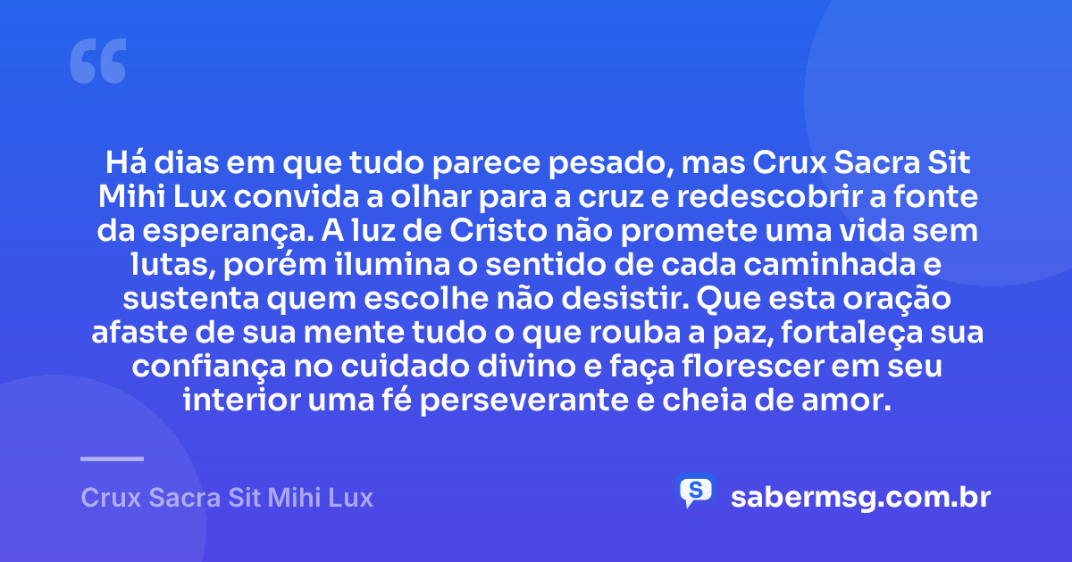 Há dias em que tudo parece pesado, mas Crux Sacra Sit Mihi Lux convida a olhar para a cruz e redescobrir a fonte da esperança. A luz de Cristo não promete uma vida sem lutas, porém ilumina o sentido de cada caminhada e sustenta quem escolhe não desistir. Que esta oração afaste de sua mente tudo o que rouba a paz, fortaleça sua confiança no cuidado divino e faça florescer em seu interior uma fé perseverante e cheia de amor. — Crux Sacra Sit Mihi Lux