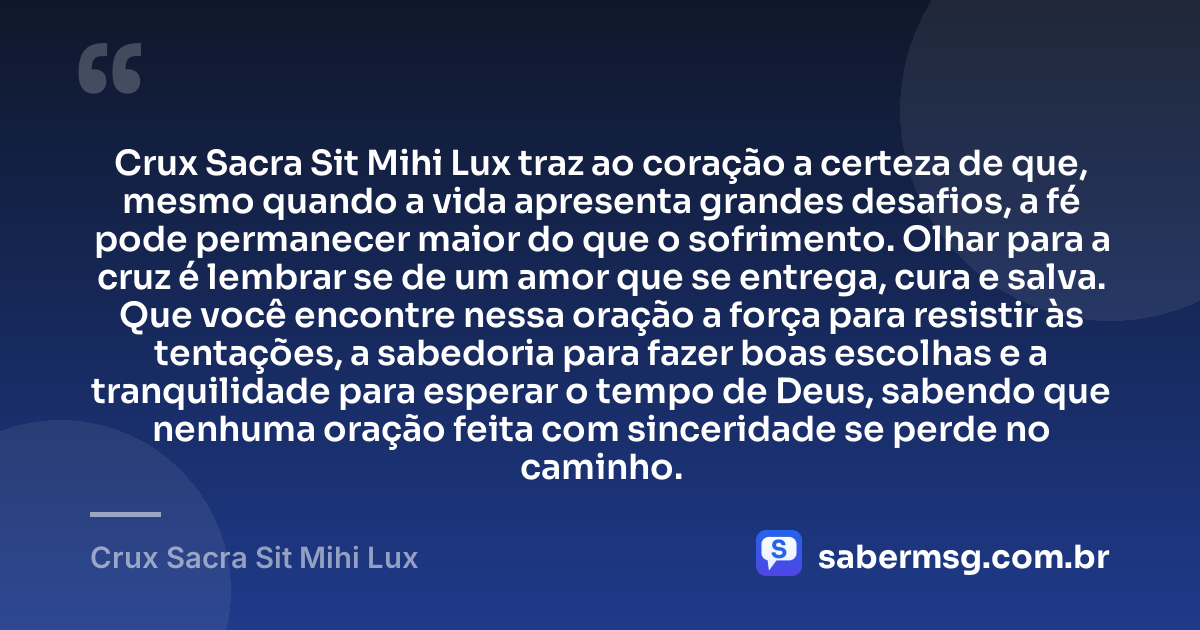 Crux Sacra Sit Mihi Lux traz ao coração a certeza de que, mesmo quando a vida apresenta grandes desafios, a fé pode permanecer maior do que o sofrimento. Olhar para a cruz é lembrar se de um amor que se entrega, cura e salva. Que você encontre nessa oração a força para resistir às tentações, a sabedoria para fazer boas escolhas e a tranquilidade para esperar o tempo de Deus, sabendo que nenhuma oração feita com sinceridade se perde no caminho. — Crux Sacra Sit Mihi Lux