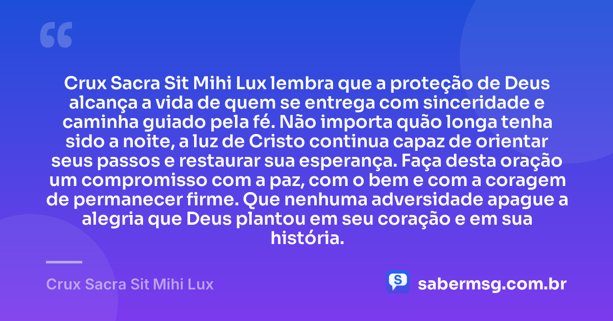 Crux Sacra Sit Mihi Lux lembra que a proteção de Deus alcança a vida de quem se entrega com sinceridade e caminha guiado pela fé. Não importa quão longa tenha sido a noite, a luz de Cristo continua capaz de orientar seus passos e restaurar sua esperança. Faça desta oração um compromisso com a paz, com o bem e com a coragem de permanecer firme. Que nenhuma adversidade apague a alegria que Deus plantou em seu coração e em sua história. — Crux Sacra Sit Mihi Lux