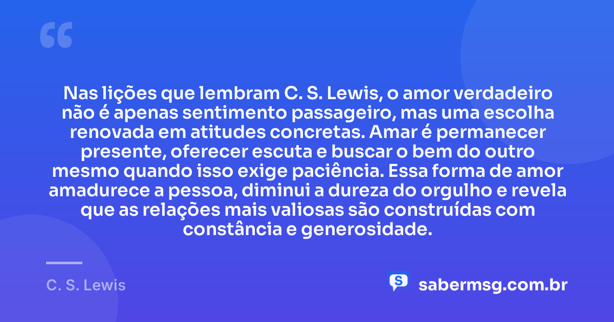 Nas lições que lembram C. S. Lewis, o amor verdadeiro não é apenas sentimento passageiro, mas uma escolha renovada em atitudes concretas. Amar é permanecer presente, oferecer escuta e buscar o bem do outro mesmo quando isso exige paciência. Essa forma de amor amadurece a pessoa, diminui a dureza do orgulho e revela que as relações mais valiosas são construídas com constância e generosidade. — C. S. Lewis