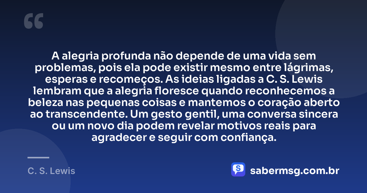 A alegria profunda não depende de uma vida sem problemas, pois ela pode existir mesmo entre lágrimas, esperas e recomeços. As ideias ligadas a C. S. Lewis lembram que a alegria floresce quando reconhecemos a beleza nas pequenas coisas e mantemos o coração aberto ao transcendente. Um gesto gentil, uma conversa sincera ou um novo dia podem revelar motivos reais para agradecer e seguir com confiança. — C. S. Lewis