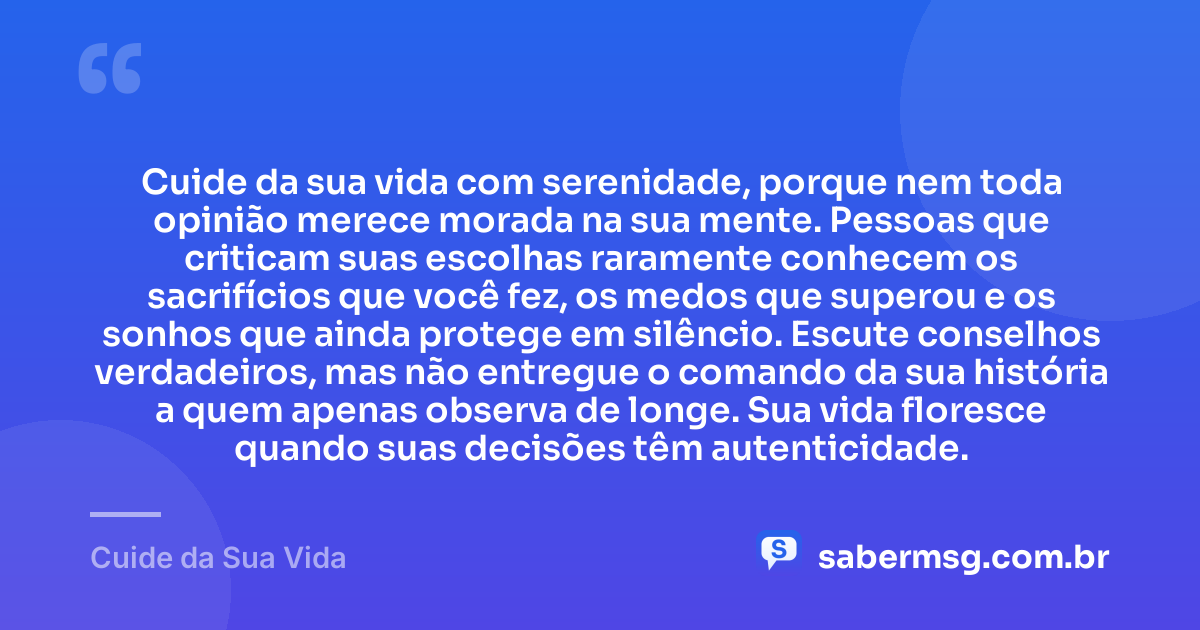 Cuide da sua vida com serenidade, porque nem toda opinião merece morada na sua mente. Pessoas que criticam suas escolhas raramente conhecem os sacrifícios que você fez, os medos que superou e os sonhos que ainda protege em silêncio. Escute conselhos verdadeiros, mas não entregue o comando da sua história a quem apenas observa de longe. Sua vida floresce quando suas decisões têm autenticidade. — Cuide da Sua Vida
