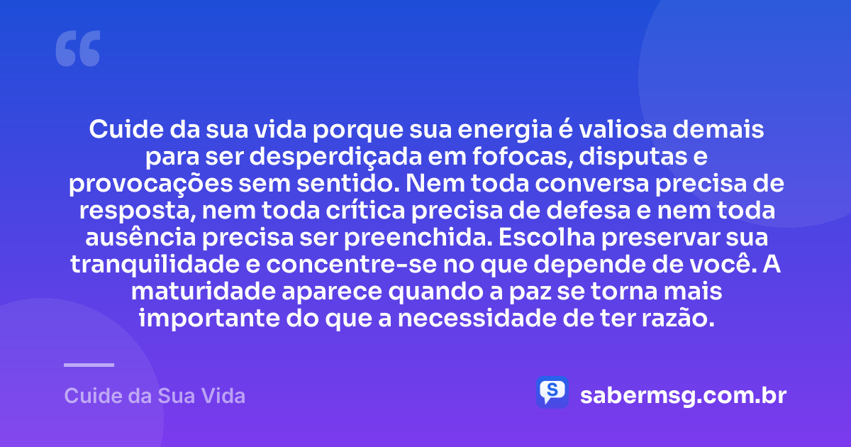 Cuide da sua vida porque sua energia é valiosa demais para ser desperdiçada em fofocas, disputas e provocações sem sentido. Nem toda conversa precisa de resposta, nem toda crítica precisa de defesa e nem toda ausência precisa ser preenchida. Escolha preservar sua tranquilidade e concentre-se no que depende de você. A maturidade aparece quando a paz se torna mais importante do que a necessidade de ter razão. — Cuide da Sua Vida