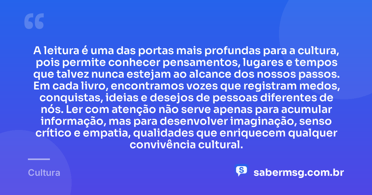 A leitura é uma das portas mais profundas para a cultura, pois permite conhecer pensamentos, lugares e tempos que talvez nunca estejam ao alcance dos nossos passos. Em cada livro, encontramos vozes que registram medos, conquistas, ideias e desejos de pessoas diferentes de nós. Ler com atenção não serve apenas para acumular informação, mas para desenvolver imaginação, senso crítico e empatia, qualidades que enriquecem qualquer convivência cultural. — Cultura