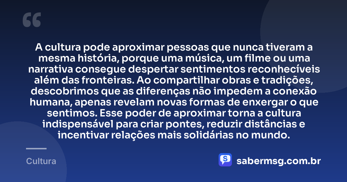 A cultura pode aproximar pessoas que nunca tiveram a mesma história, porque uma música, um filme ou uma narrativa consegue despertar sentimentos reconhecíveis além das fronteiras. Ao compartilhar obras e tradições, descobrimos que as diferenças não impedem a conexão humana, apenas revelam novas formas de enxergar o que sentimos. Esse poder de aproximar torna a cultura indispensável para criar pontes, reduzir distâncias e incentivar relações mais solidárias no mundo. — Cultura