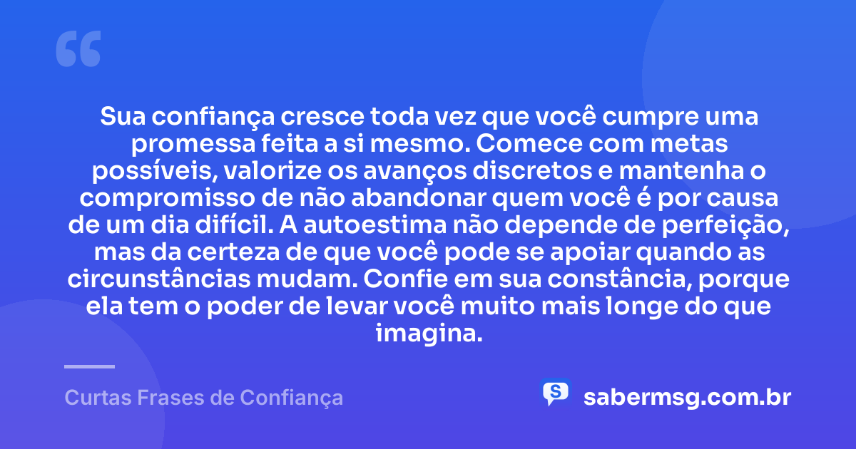 Sua confiança cresce toda vez que você cumpre uma promessa feita a si mesmo. Comece com metas possíveis, valorize os avanços discretos e mantenha o compromisso de não abandonar quem você é por causa de um dia difícil. A autoestima não depende de perfeição, mas da certeza de que você pode se apoiar quando as circunstâncias mudam. Confie em sua constância, porque ela tem o poder de levar você muito mais longe do que imagina. — Curtas Frases de Confiança
