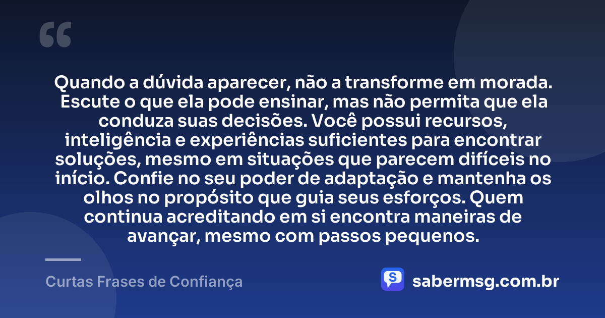 Quando a dúvida aparecer, não a transforme em morada. Escute o que ela pode ensinar, mas não permita que ela conduza suas decisões. Você possui recursos, inteligência e experiências suficientes para encontrar soluções, mesmo em situações que parecem difíceis no início. Confie no seu poder de adaptação e mantenha os olhos no propósito que guia seus esforços. Quem continua acreditando em si encontra maneiras de avançar, mesmo com passos pequenos. — Curtas Frases de Confiança