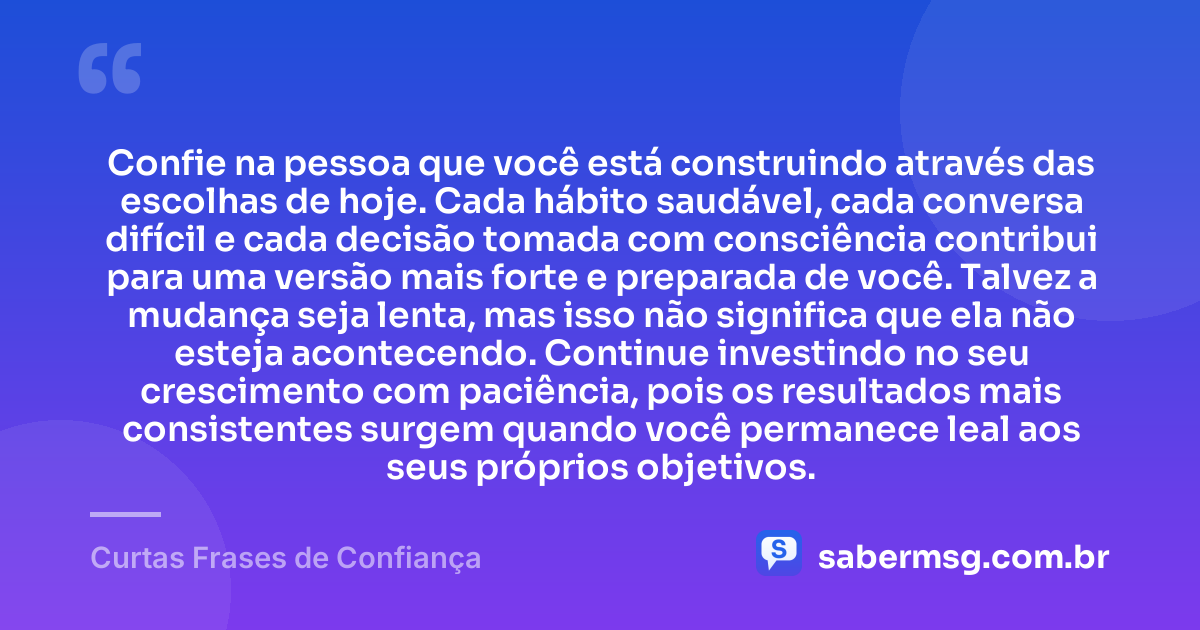 Confie na pessoa que você está construindo através das escolhas de hoje. Cada hábito saudável, cada conversa difícil e cada decisão tomada com consciência contribui para uma versão mais forte e preparada de você. Talvez a mudança seja lenta, mas isso não significa que ela não esteja acontecendo. Continue investindo no seu crescimento com paciência, pois os resultados mais consistentes surgem quando você permanece leal aos seus próprios objetivos. — Curtas Frases de Confiança