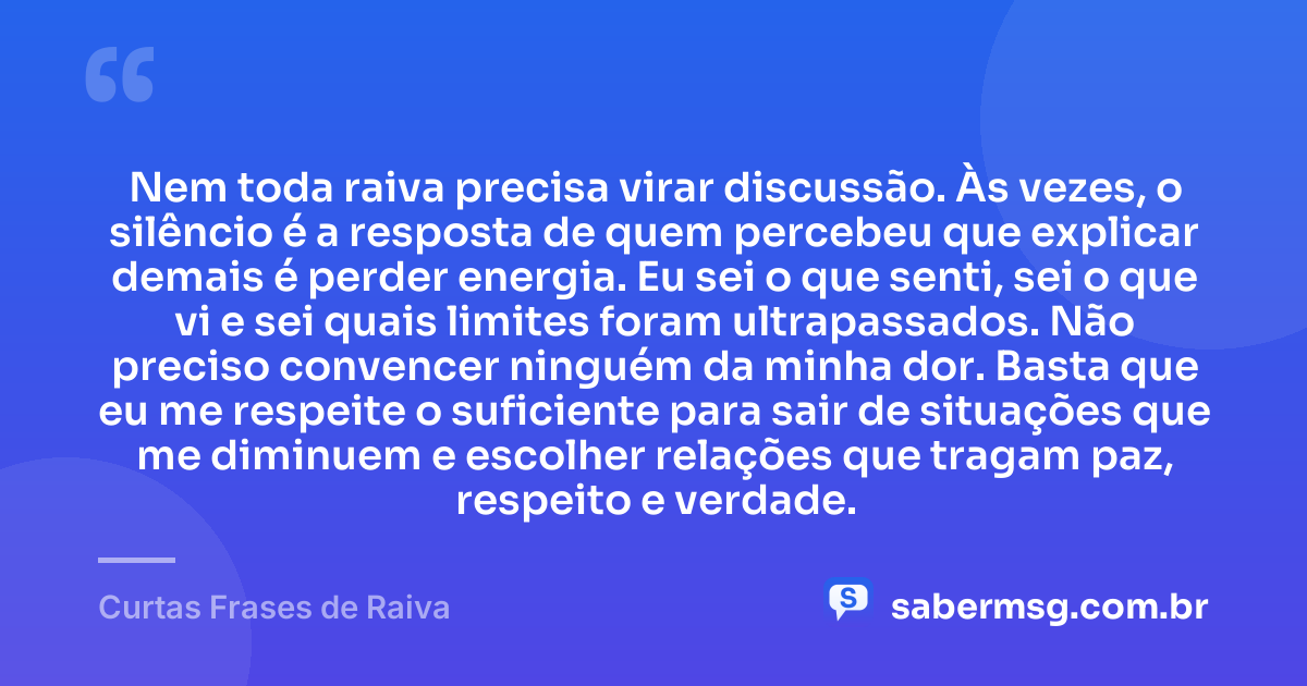 Nem toda raiva precisa virar discussão. Às vezes, o silêncio é a resposta de quem percebeu que explicar demais é perder energia. Eu sei o que senti, sei o que vi e sei quais limites foram ultrapassados. Não preciso convencer ninguém da minha dor. Basta que eu me respeite o suficiente para sair de situações que me diminuem e escolher relações que tragam paz, respeito e verdade. — Curtas Frases de Raiva