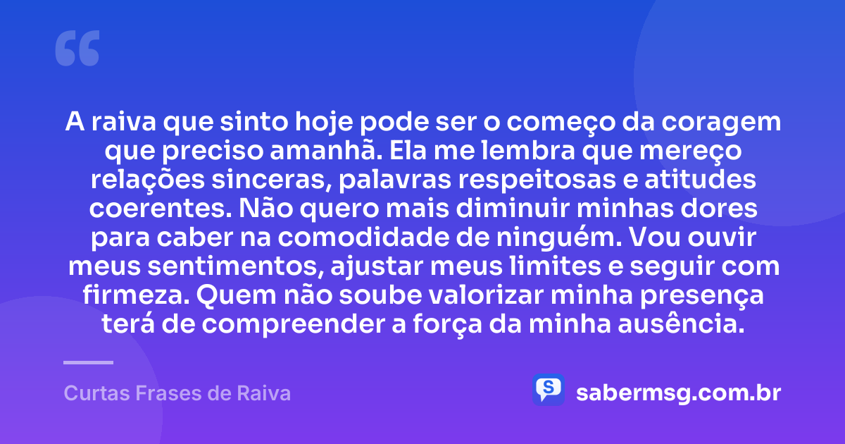 A raiva que sinto hoje pode ser o começo da coragem que preciso amanhã. Ela me lembra que mereço relações sinceras, palavras respeitosas e atitudes coerentes. Não quero mais diminuir minhas dores para caber na comodidade de ninguém. Vou ouvir meus sentimentos, ajustar meus limites e seguir com firmeza. Quem não soube valorizar minha presença terá de compreender a força da minha ausência. — Curtas Frases de Raiva