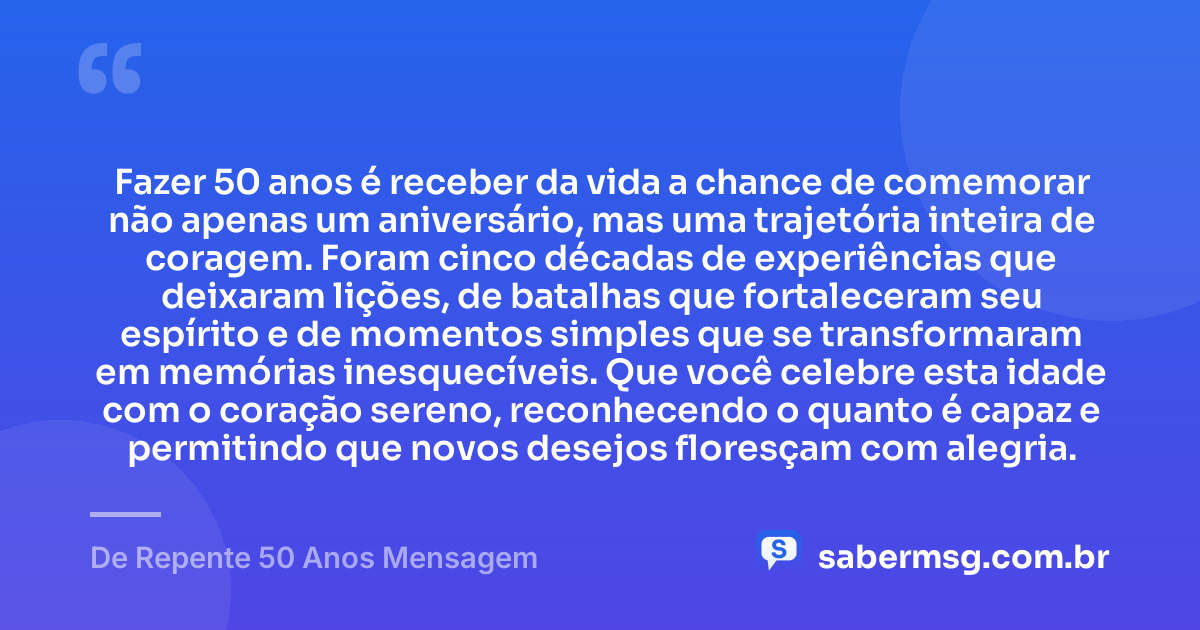 Fazer 50 anos é receber da vida a chance de comemorar não apenas um aniversário, mas uma trajetória inteira de coragem. Foram cinco décadas de experiências que deixaram lições, de batalhas que fortaleceram seu espírito e de momentos simples que se transformaram em memórias inesquecíveis. Que você celebre esta idade com o coração sereno, reconhecendo o quanto é capaz e permitindo que novos desejos floresçam com alegria. — De Repente 50 Anos Mensagem