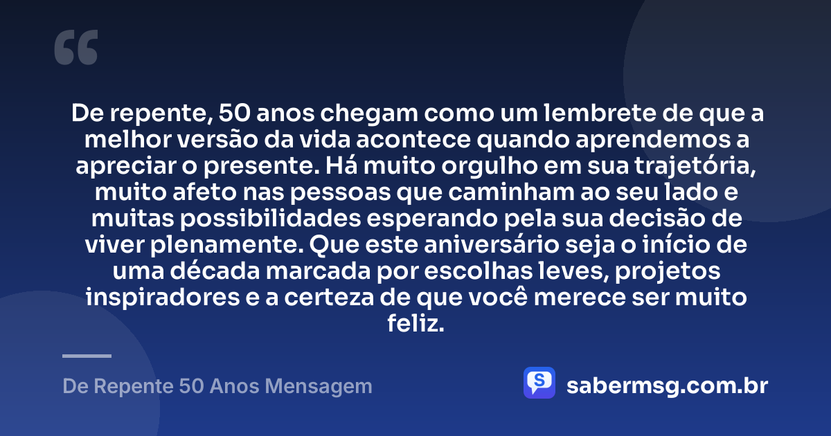 De repente, 50 anos chegam como um lembrete de que a melhor versão da vida acontece quando aprendemos a apreciar o presente. Há muito orgulho em sua trajetória, muito afeto nas pessoas que caminham ao seu lado e muitas possibilidades esperando pela sua decisão de viver plenamente. Que este aniversário seja o início de uma década marcada por escolhas leves, projetos inspiradores e a certeza de que você merece ser muito feliz. — De Repente 50 Anos Mensagem