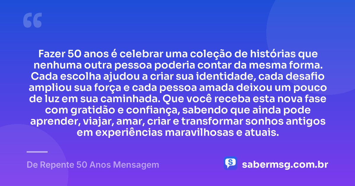 Fazer 50 anos é celebrar uma coleção de histórias que nenhuma outra pessoa poderia contar da mesma forma. Cada escolha ajudou a criar sua identidade, cada desafio ampliou sua força e cada pessoa amada deixou um pouco de luz em sua caminhada. Que você receba esta nova fase com gratidão e confiança, sabendo que ainda pode aprender, viajar, amar, criar e transformar sonhos antigos em experiências maravilhosas e atuais. — De Repente 50 Anos Mensagem