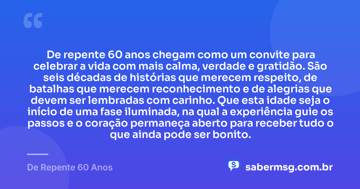De repente 60 anos chegam como um convite para celebrar a vida com mais calma, verdade e gratidão. São seis décadas de histórias que merecem respeito, de batalhas que merecem reconhecimento e de alegrias que devem ser lembradas com carinho. Que esta idade seja o início de uma fase iluminada, na qual a experiência guie os passos e o coração permaneça aberto para receber tudo o que ainda pode ser bonito. — De Repente 60 Anos