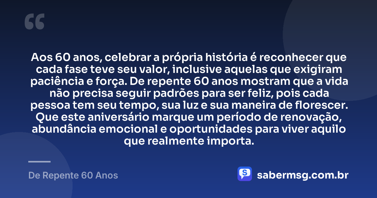 Aos 60 anos, celebrar a própria história é reconhecer que cada fase teve seu valor, inclusive aquelas que exigiram paciência e força. De repente 60 anos mostram que a vida não precisa seguir padrões para ser feliz, pois cada pessoa tem seu tempo, sua luz e sua maneira de florescer. Que este aniversário marque um período de renovação, abundância emocional e oportunidades para viver aquilo que realmente importa. — De Repente 60 Anos