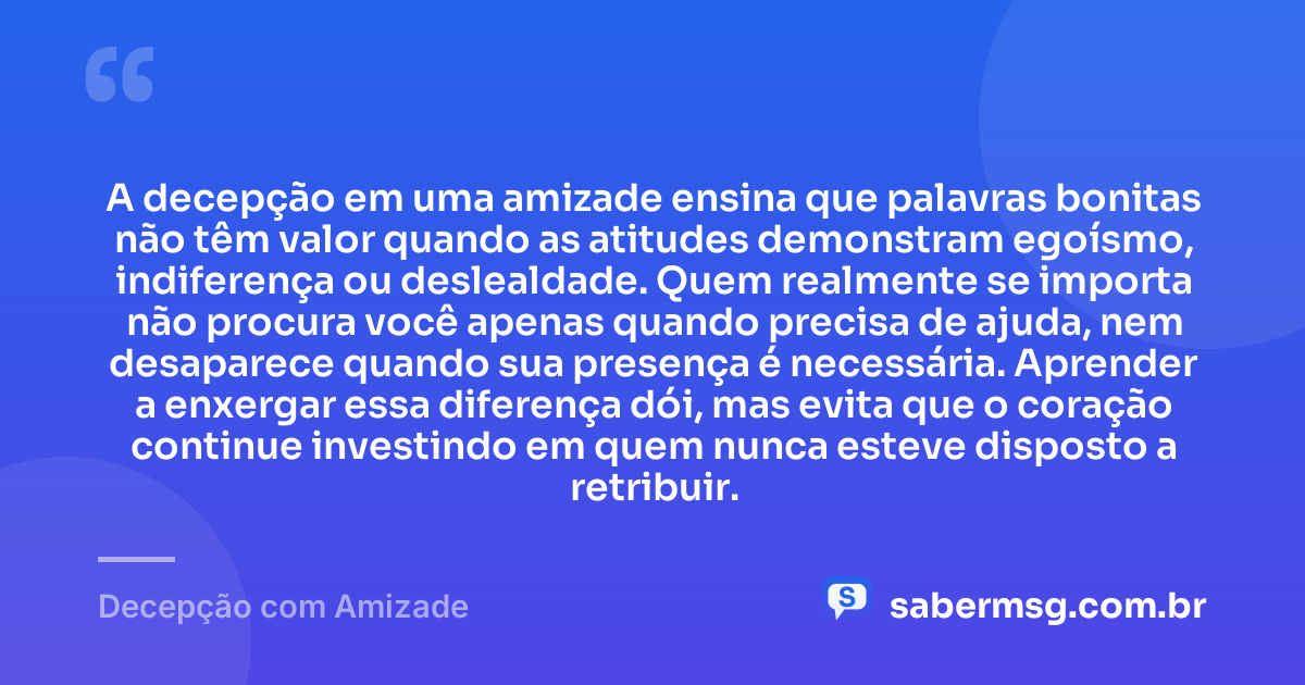 A decepção em uma amizade ensina que palavras bonitas não têm valor quando as atitudes demonstram egoísmo, indiferença ou deslealdade. Quem realmente se importa não procura você apenas quando precisa de ajuda, nem desaparece quando sua presença é necessária. Aprender a enxergar essa diferença dói, mas evita que o coração continue investindo em quem nunca esteve disposto a retribuir. — Decepção com Amizade