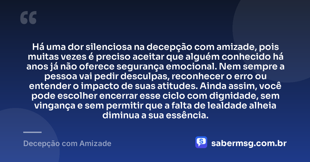 Há uma dor silenciosa na decepção com amizade, pois muitas vezes é preciso aceitar que alguém conhecido há anos já não oferece segurança emocional. Nem sempre a pessoa vai pedir desculpas, reconhecer o erro ou entender o impacto de suas atitudes. Ainda assim, você pode escolher encerrar esse ciclo com dignidade, sem vingança e sem permitir que a falta de lealdade alheia diminua a sua essência. — Decepção com Amizade