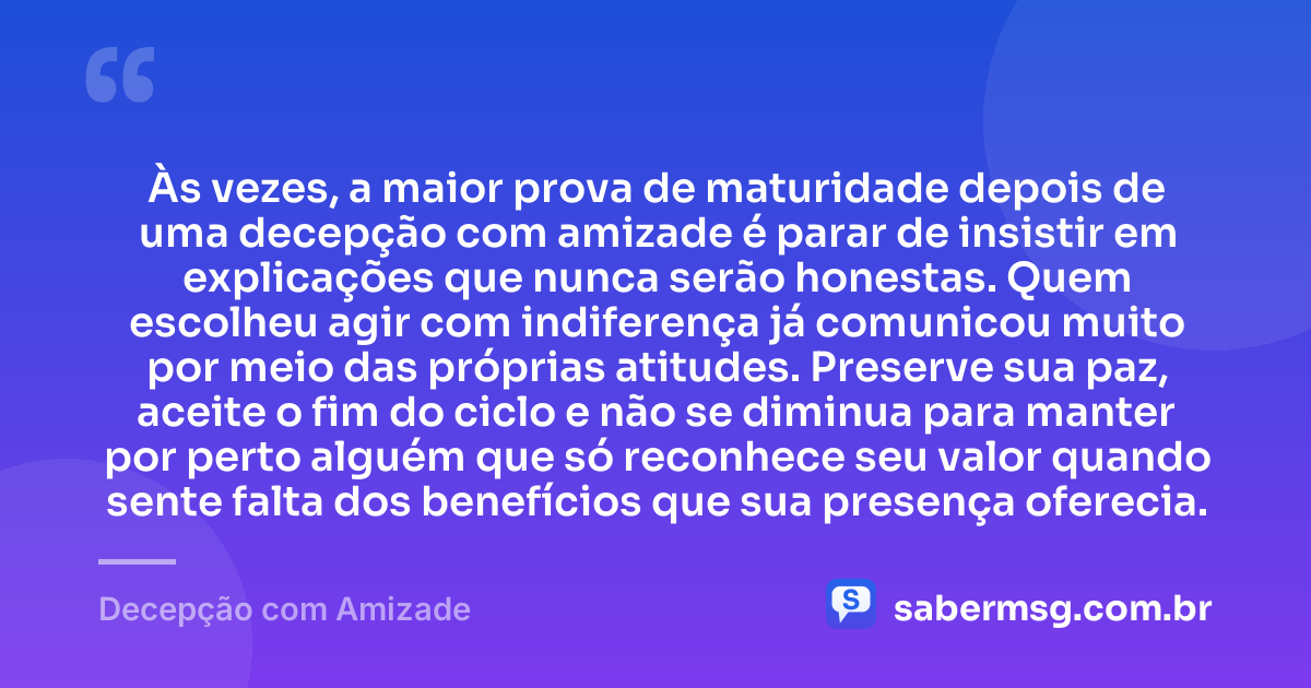 Às vezes, a maior prova de maturidade depois de uma decepção com amizade é parar de insistir em explicações que nunca serão honestas. Quem escolheu agir com indiferença já comunicou muito por meio das próprias atitudes. Preserve sua paz, aceite o fim do ciclo e não se diminua para manter por perto alguém que só reconhece seu valor quando sente falta dos benefícios que sua presença oferecia. — Decepção com Amizade