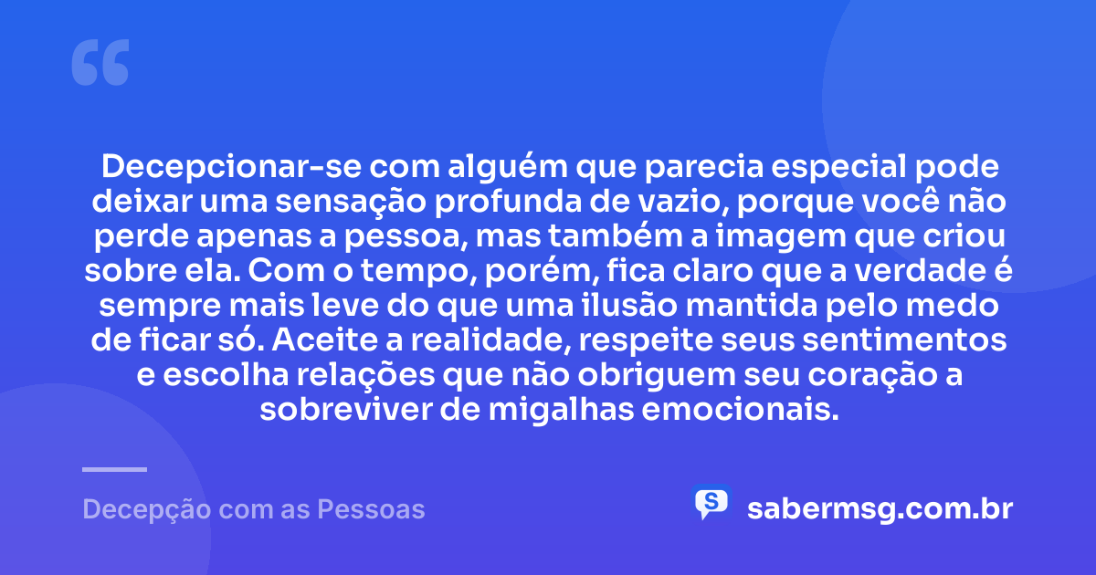 Decepcionar-se com alguém que parecia especial pode deixar uma sensação profunda de vazio, porque você não perde apenas a pessoa, mas também a imagem que criou sobre ela. Com o tempo, porém, fica claro que a verdade é sempre mais leve do que uma ilusão mantida pelo medo de ficar só. Aceite a realidade, respeite seus sentimentos e escolha relações que não obriguem seu coração a sobreviver de migalhas emocionais. — Decepção com as Pessoas