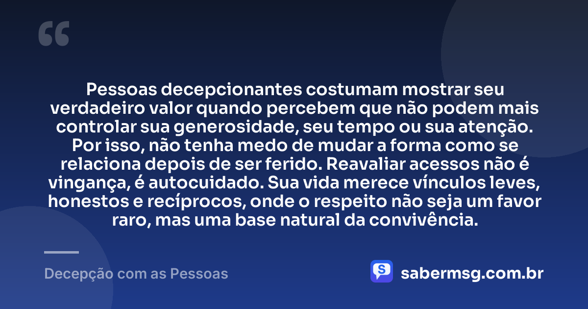Pessoas decepcionantes costumam mostrar seu verdadeiro valor quando percebem que não podem mais controlar sua generosidade, seu tempo ou sua atenção. Por isso, não tenha medo de mudar a forma como se relaciona depois de ser ferido. Reavaliar acessos não é vingança, é autocuidado. Sua vida merece vínculos leves, honestos e recíprocos, onde o respeito não seja um favor raro, mas uma base natural da convivência. — Decepção com as Pessoas
