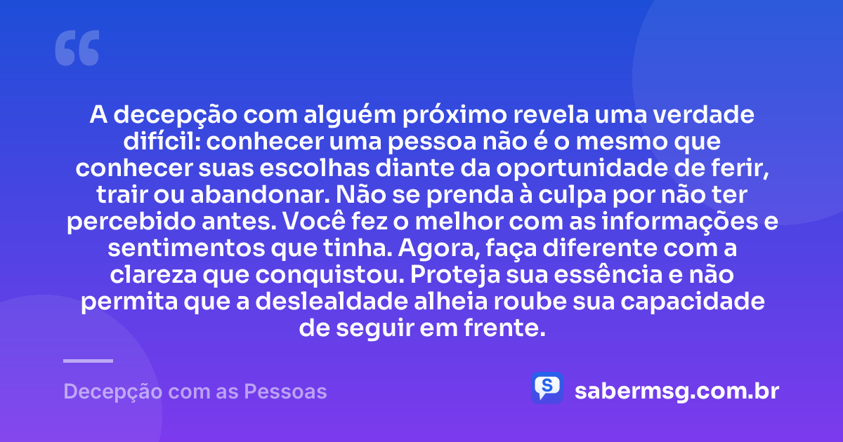 A decepção com alguém próximo revela uma verdade difícil: conhecer uma pessoa não é o mesmo que conhecer suas escolhas diante da oportunidade de ferir, trair ou abandonar. Não se prenda à culpa por não ter percebido antes. Você fez o melhor com as informações e sentimentos que tinha. Agora, faça diferente com a clareza que conquistou. Proteja sua essência e não permita que a deslealdade alheia roube sua capacidade de seguir em frente. — Decepção com as Pessoas