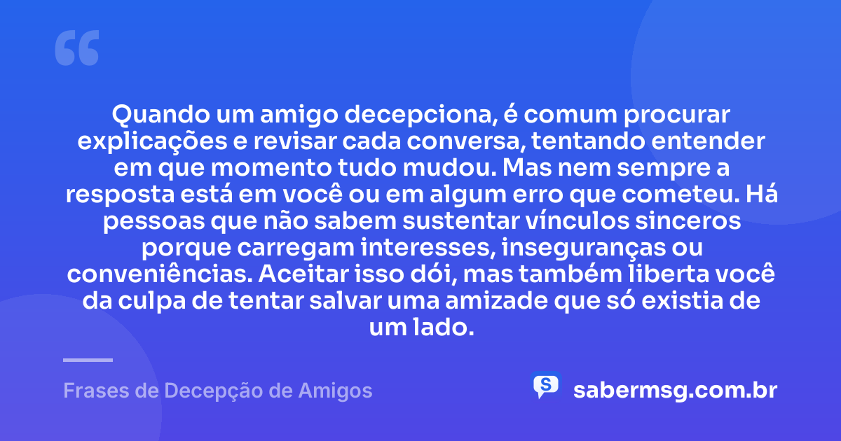 Quando um amigo decepciona, é comum procurar explicações e revisar cada conversa, tentando entender em que momento tudo mudou. Mas nem sempre a resposta está em você ou em algum erro que cometeu. Há pessoas que não sabem sustentar vínculos sinceros porque carregam interesses, inseguranças ou conveniências. Aceitar isso dói, mas também liberta você da culpa de tentar salvar uma amizade que só existia de um lado. — Frases de Decepção de Amigos