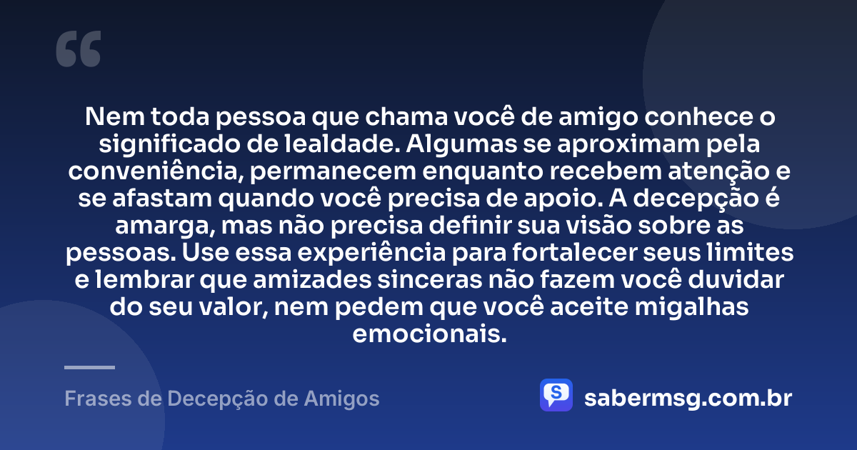 Nem toda pessoa que chama você de amigo conhece o significado de lealdade. Algumas se aproximam pela conveniência, permanecem enquanto recebem atenção e se afastam quando você precisa de apoio. A decepção é amarga, mas não precisa definir sua visão sobre as pessoas. Use essa experiência para fortalecer seus limites e lembrar que amizades sinceras não fazem você duvidar do seu valor, nem pedem que você aceite migalhas emocionais. — Frases de Decepção de Amigos