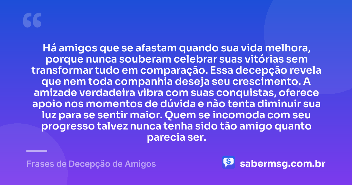 Há amigos que se afastam quando sua vida melhora, porque nunca souberam celebrar suas vitórias sem transformar tudo em comparação. Essa decepção revela que nem toda companhia deseja seu crescimento. A amizade verdadeira vibra com suas conquistas, oferece apoio nos momentos de dúvida e não tenta diminuir sua luz para se sentir maior. Quem se incomoda com seu progresso talvez nunca tenha sido tão amigo quanto parecia ser. — Frases de Decepção de Amigos
