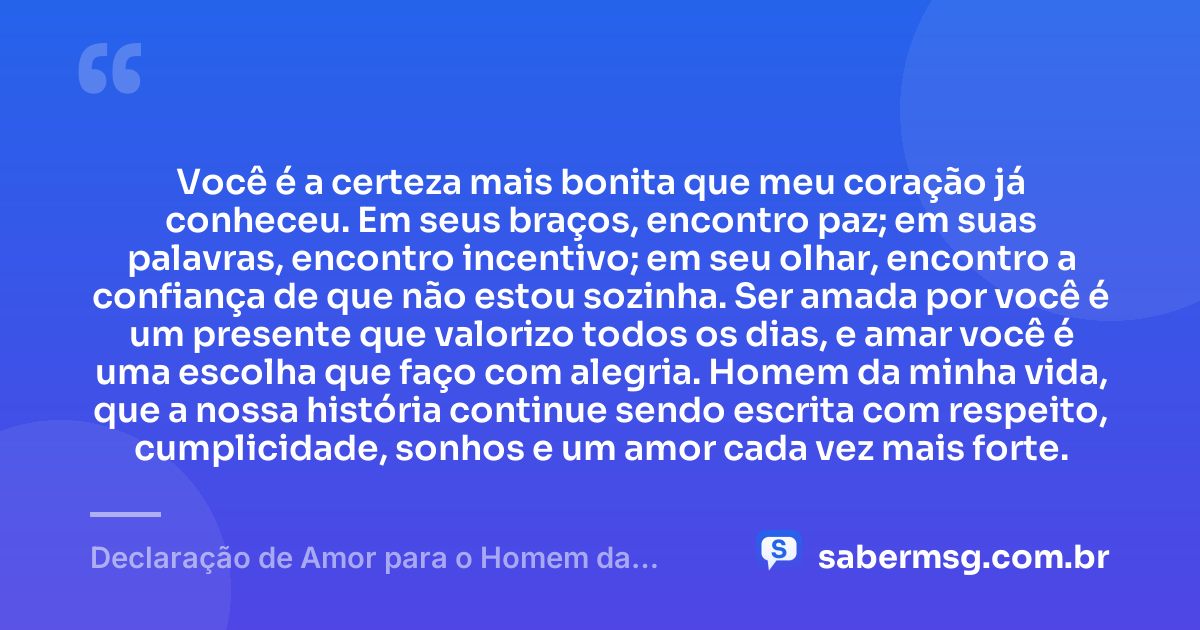 Você é a certeza mais bonita que meu coração já conheceu. Em seus braços, encontro paz; em suas palavras, encontro incentivo; em seu olhar, encontro a confiança de que não estou sozinha. Ser amada por você é um presente que valorizo todos os dias, e amar você é uma escolha que faço com alegria. Homem da minha vida, que a nossa história continue sendo escrita com respeito, cumplicidade, sonhos e um amor cada vez mais forte. — Declaração de Amor para o Homem da Minha Vida