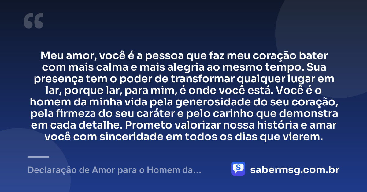 Meu amor, você é a pessoa que faz meu coração bater com mais calma e mais alegria ao mesmo tempo. Sua presença tem o poder de transformar qualquer lugar em lar, porque lar, para mim, é onde você está. Você é o homem da minha vida pela generosidade do seu coração, pela firmeza do seu caráter e pelo carinho que demonstra em cada detalhe. Prometo valorizar nossa história e amar você com sinceridade em todos os dias que vierem. — Declaração de Amor para o Homem da Minha Vida
