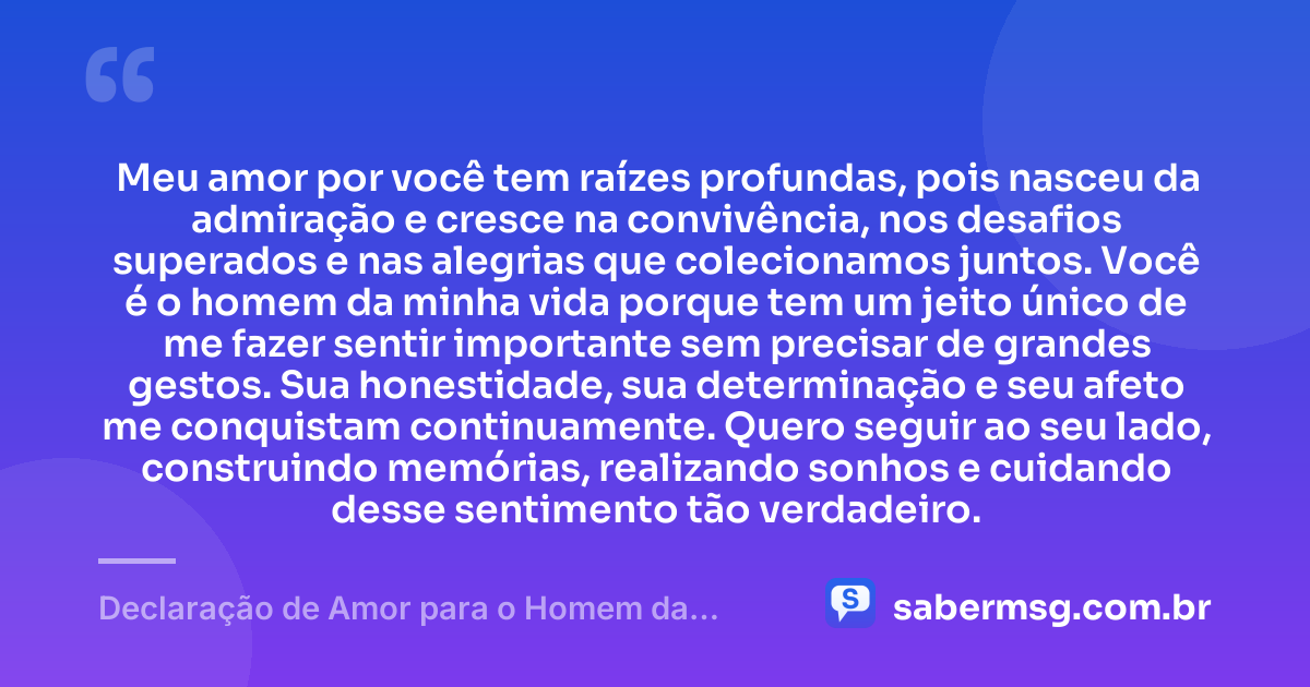 Meu amor por você tem raízes profundas, pois nasceu da admiração e cresce na convivência, nos desafios superados e nas alegrias que colecionamos juntos. Você é o homem da minha vida porque tem um jeito único de me fazer sentir importante sem precisar de grandes gestos. Sua honestidade, sua determinação e seu afeto me conquistam continuamente. Quero seguir ao seu lado, construindo memórias, realizando sonhos e cuidando desse sentimento tão verdadeiro. — Declaração de Amor para o Homem da Minha Vida