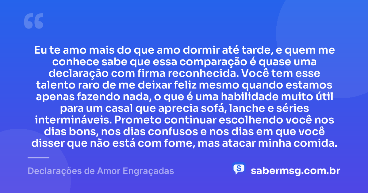 Eu te amo mais do que amo dormir até tarde, e quem me conhece sabe que essa comparação é quase uma declaração com firma reconhecida. Você tem esse talento raro de me deixar feliz mesmo quando estamos apenas fazendo nada, o que é uma habilidade muito útil para um casal que aprecia sofá, lanche e séries intermináveis. Prometo continuar escolhendo você nos dias bons, nos dias confusos e nos dias em que você disser que não está com fome, mas atacar minha comida. — Declarações de Amor Engraçadas