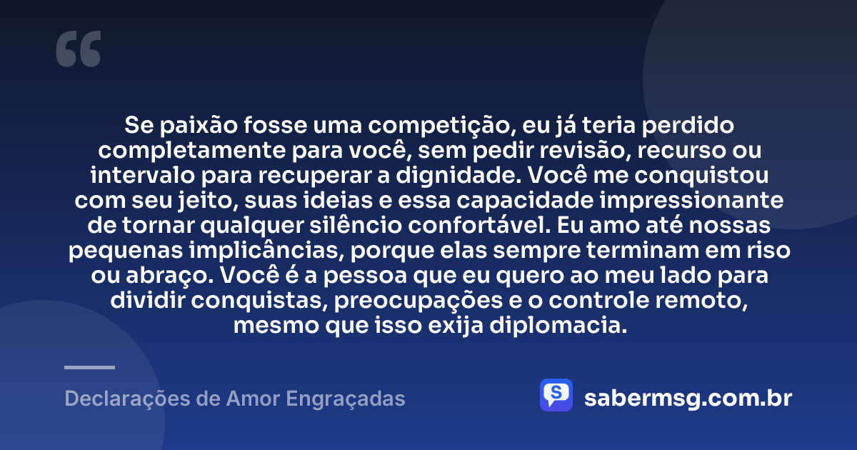 Se paixão fosse uma competição, eu já teria perdido completamente para você, sem pedir revisão, recurso ou intervalo para recuperar a dignidade. Você me conquistou com seu jeito, suas ideias e essa capacidade impressionante de tornar qualquer silêncio confortável. Eu amo até nossas pequenas implicâncias, porque elas sempre terminam em riso ou abraço. Você é a pessoa que eu quero ao meu lado para dividir conquistas, preocupações e o controle remoto, mesmo que isso exija diplomacia. — Declarações de Amor Engraçadas