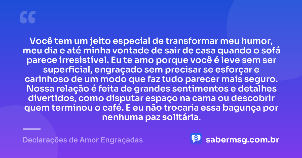 Você tem um jeito especial de transformar meu humor, meu dia e até minha vontade de sair de casa quando o sofá parece irresistível. Eu te amo porque você é leve sem ser superficial, engraçado sem precisar se esforçar e carinhoso de um modo que faz tudo parecer mais seguro. Nossa relação é feita de grandes sentimentos e detalhes divertidos, como disputar espaço na cama ou descobrir quem terminou o café. E eu não trocaria essa bagunça por nenhuma paz solitária. — Declarações de Amor Engraçadas