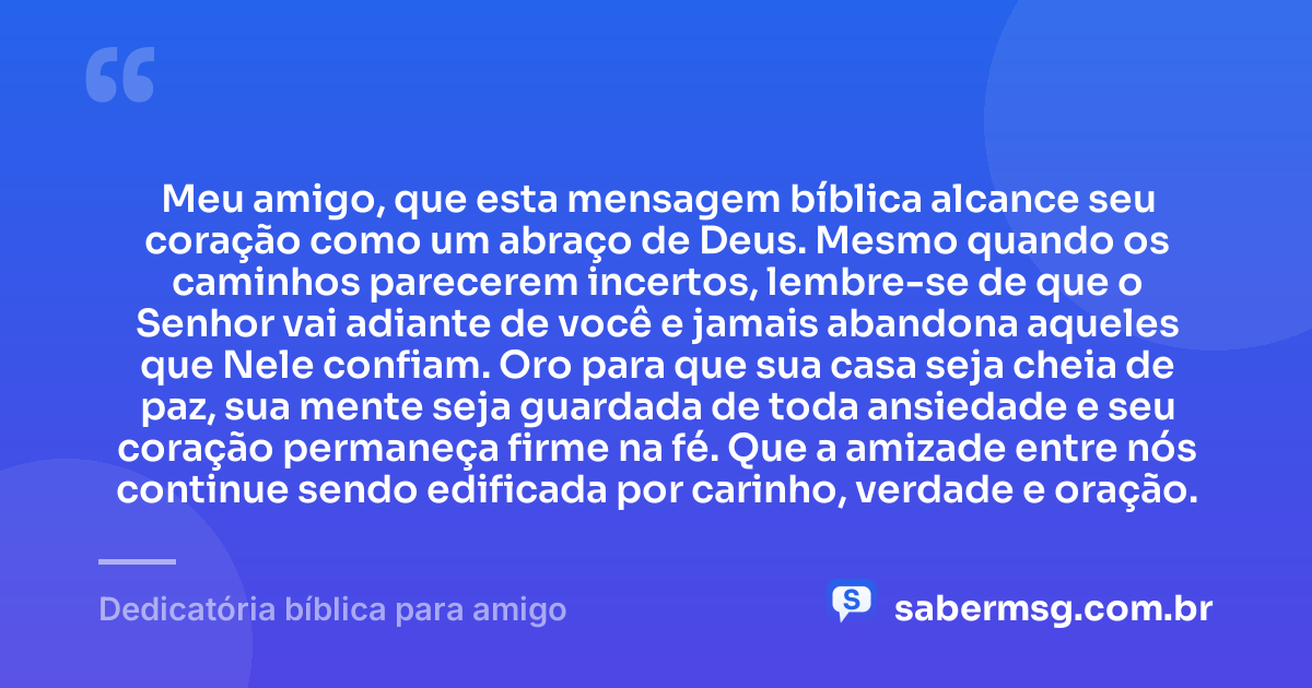 Meu amigo, que esta mensagem bíblica alcance seu coração como um abraço de Deus. Mesmo quando os caminhos parecerem incertos, lembre-se de que o Senhor vai adiante de você e jamais abandona aqueles que Nele confiam. Oro para que sua casa seja cheia de paz, sua mente seja guardada de toda ansiedade e seu coração permaneça firme na fé. Que a amizade entre nós continue sendo edificada por carinho, verdade e oração. — Dedicatória bíblica para amigo