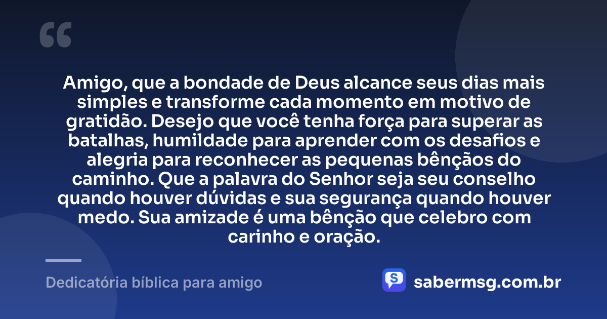 Amigo, que a bondade de Deus alcance seus dias mais simples e transforme cada momento em motivo de gratidão. Desejo que você tenha força para superar as batalhas, humildade para aprender com os desafios e alegria para reconhecer as pequenas bênçãos do caminho. Que a palavra do Senhor seja seu conselho quando houver dúvidas e sua segurança quando houver medo. Sua amizade é uma bênção que celebro com carinho e oração. — Dedicatória bíblica para amigo
