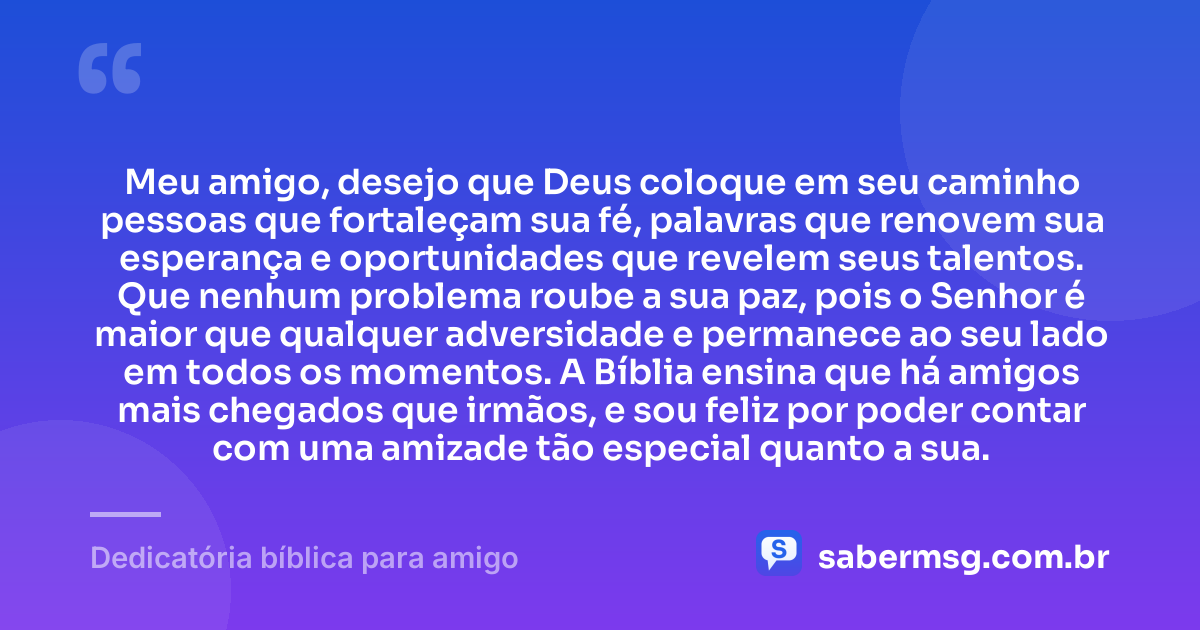 Meu amigo, desejo que Deus coloque em seu caminho pessoas que fortaleçam sua fé, palavras que renovem sua esperança e oportunidades que revelem seus talentos. Que nenhum problema roube a sua paz, pois o Senhor é maior que qualquer adversidade e permanece ao seu lado em todos os momentos. A Bíblia ensina que há amigos mais chegados que irmãos, e sou feliz por poder contar com uma amizade tão especial quanto a sua. — Dedicatória bíblica para amigo