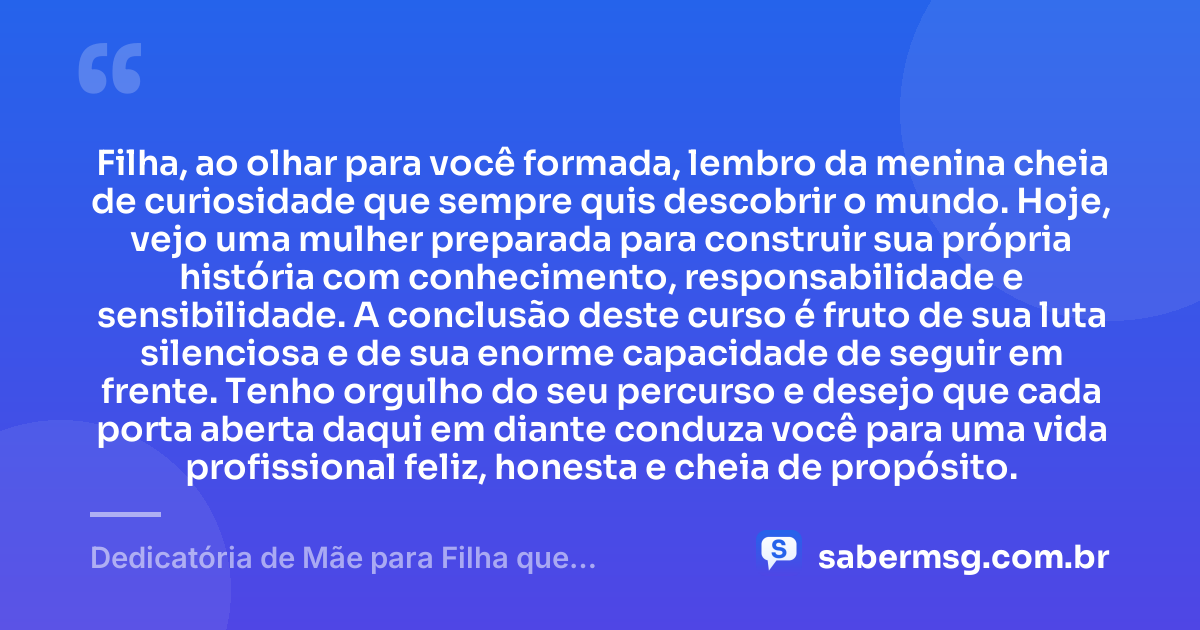 Filha, ao olhar para você formada, lembro da menina cheia de curiosidade que sempre quis descobrir o mundo. Hoje, vejo uma mulher preparada para construir sua própria história com conhecimento, responsabilidade e sensibilidade. A conclusão deste curso é fruto de sua luta silenciosa e de sua enorme capacidade de seguir em frente. Tenho orgulho do seu percurso e desejo que cada porta aberta daqui em diante conduza você para uma vida profissional feliz, honesta e cheia de propósito. — Dedicatória de Mãe para Filha que Termina o Curso