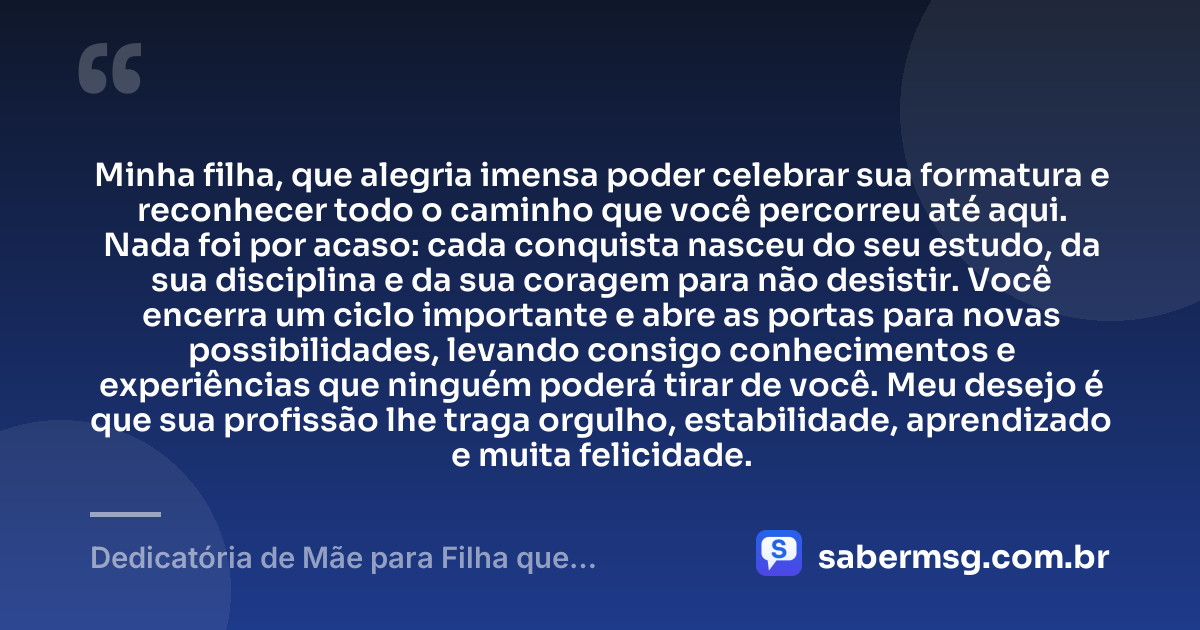 Minha filha, que alegria imensa poder celebrar sua formatura e reconhecer todo o caminho que você percorreu até aqui. Nada foi por acaso: cada conquista nasceu do seu estudo, da sua disciplina e da sua coragem para não desistir. Você encerra um ciclo importante e abre as portas para novas possibilidades, levando consigo conhecimentos e experiências que ninguém poderá tirar de você. Meu desejo é que sua profissão lhe traga orgulho, estabilidade, aprendizado e muita felicidade. — Dedicatória de Mãe para Filha que Termina o Curso