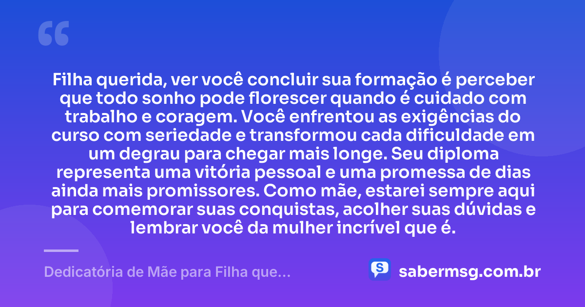 Filha querida, ver você concluir sua formação é perceber que todo sonho pode florescer quando é cuidado com trabalho e coragem. Você enfrentou as exigências do curso com seriedade e transformou cada dificuldade em um degrau para chegar mais longe. Seu diploma representa uma vitória pessoal e uma promessa de dias ainda mais promissores. Como mãe, estarei sempre aqui para comemorar suas conquistas, acolher suas dúvidas e lembrar você da mulher incrível que é. — Dedicatória de Mãe para Filha que Termina o Curso