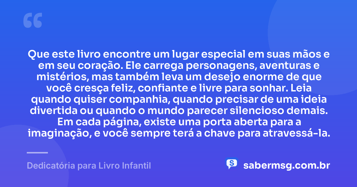 Que este livro encontre um lugar especial em suas mãos e em seu coração. Ele carrega personagens, aventuras e mistérios, mas também leva um desejo enorme de que você cresça feliz, confiante e livre para sonhar. Leia quando quiser companhia, quando precisar de uma ideia divertida ou quando o mundo parecer silencioso demais. Em cada página, existe uma porta aberta para a imaginação, e você sempre terá a chave para atravessá-la. — Dedicatória para Livro Infantil