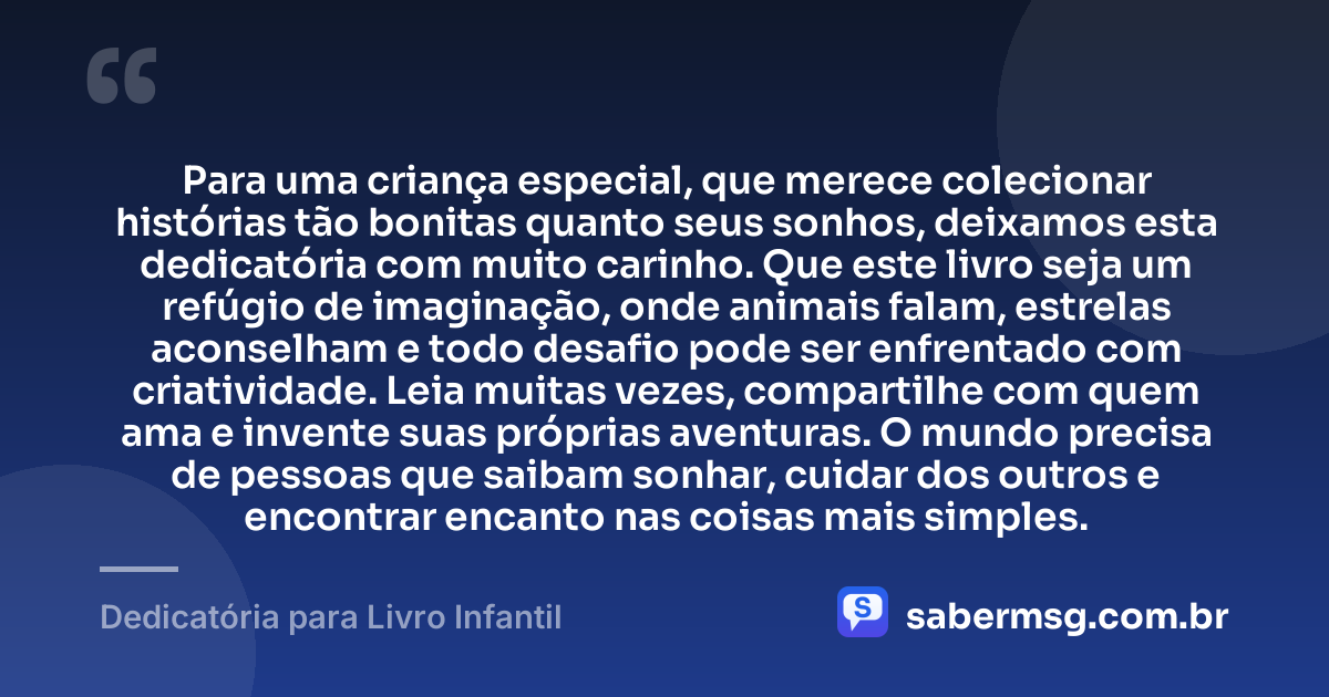 Para uma criança especial, que merece colecionar histórias tão bonitas quanto seus sonhos, deixamos esta dedicatória com muito carinho. Que este livro seja um refúgio de imaginação, onde animais falam, estrelas aconselham e todo desafio pode ser enfrentado com criatividade. Leia muitas vezes, compartilhe com quem ama e invente suas próprias aventuras. O mundo precisa de pessoas que saibam sonhar, cuidar dos outros e encontrar encanto nas coisas mais simples. — Dedicatória para Livro Infantil