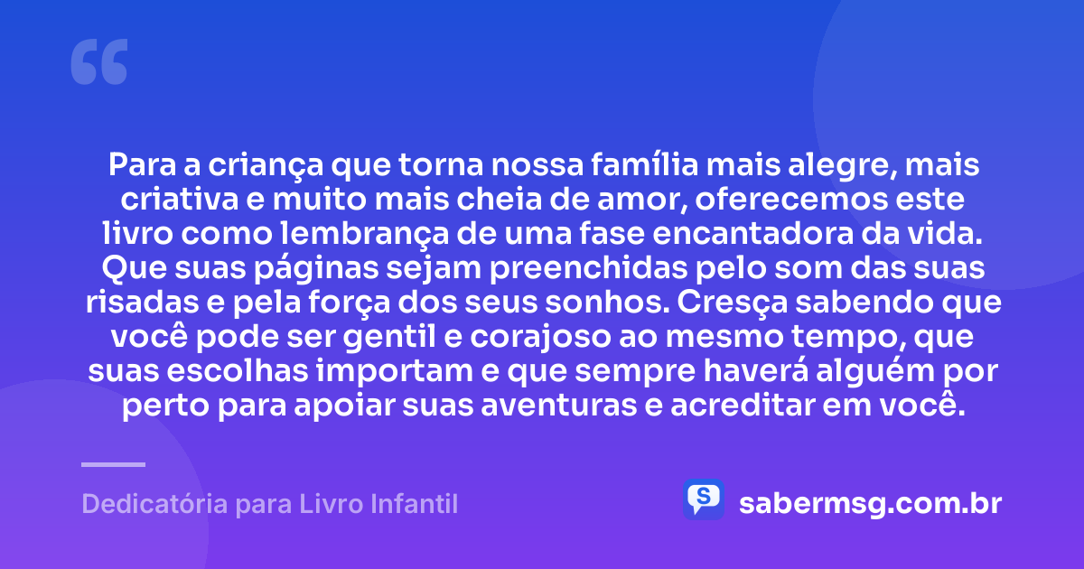 Para a criança que torna nossa família mais alegre, mais criativa e muito mais cheia de amor, oferecemos este livro como lembrança de uma fase encantadora da vida. Que suas páginas sejam preenchidas pelo som das suas risadas e pela força dos seus sonhos. Cresça sabendo que você pode ser gentil e corajoso ao mesmo tempo, que suas escolhas importam e que sempre haverá alguém por perto para apoiar suas aventuras e acreditar em você. — Dedicatória para Livro Infantil